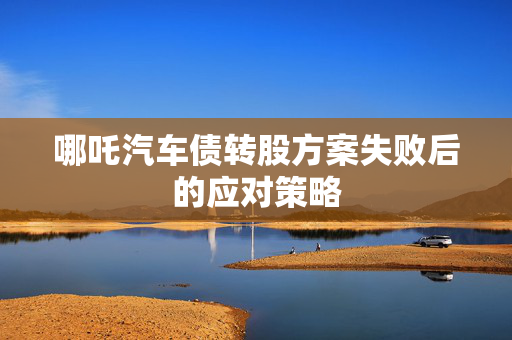 哪吒汽车债转股方案失败后的应对策略