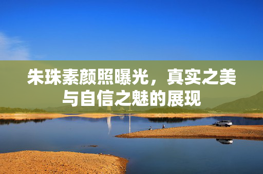 朱珠素颜照曝光，真实之美与自信之魅的展现
