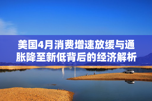 美国4月消费增速放缓与通胀降至新低背后的经济解析