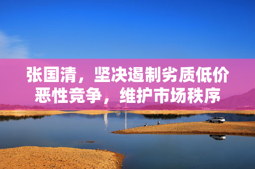 张国清，坚决遏制劣质低价恶性竞争，维护市场秩序