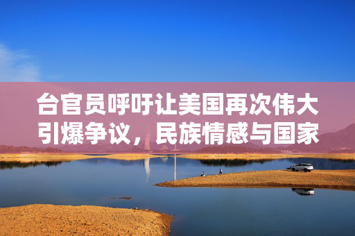 台官员呼吁让美国再次伟大引爆争议，民族情感与国家尊严的碰撞