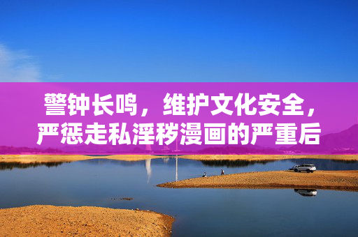 警钟长鸣，维护文化安全，严惩走私淫秽漫画的严重后果