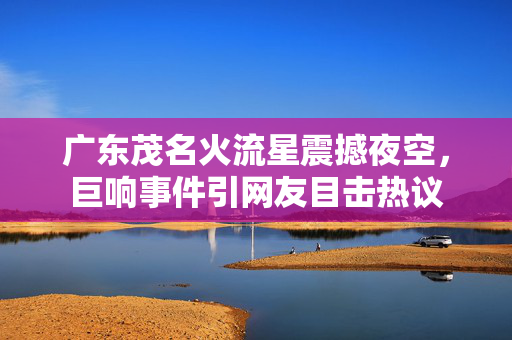 广东茂名火流星震撼夜空，巨响事件引网友目击热议