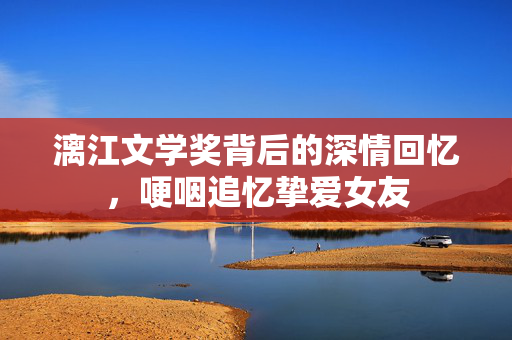 漓江文学奖背后的深情回忆，哽咽追忆挚爱女友