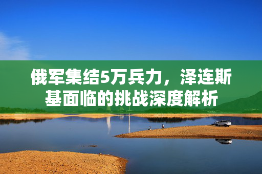 俄军集结5万兵力，泽连斯基面临的挑战深度解析