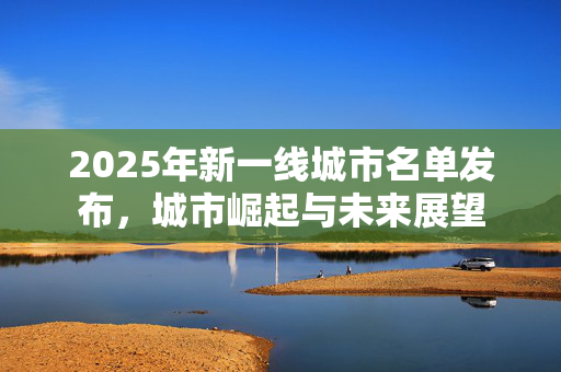 2025年新一线城市名单发布，城市崛起与未来展望