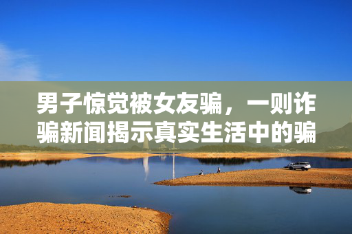 男子惊觉被女友骗，一则诈骗新闻揭示真实生活中的骗局