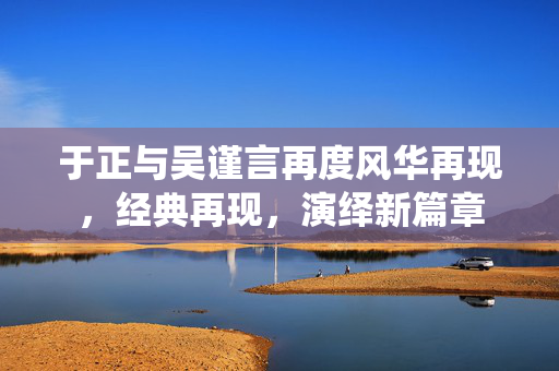 于正与吴谨言再度风华再现，经典再现，演绎新篇章