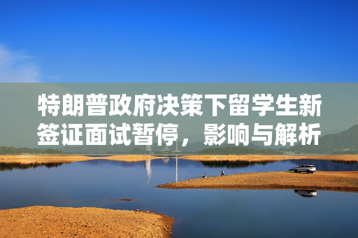 特朗普政府决策下留学生新签证面试暂停，影响与解析