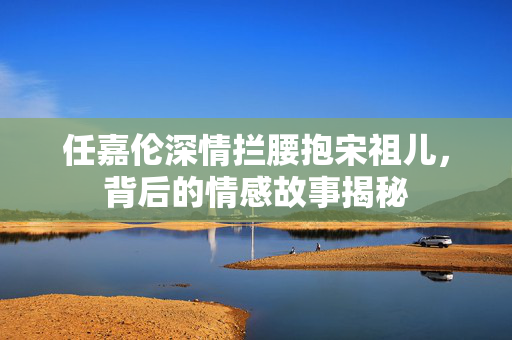 任嘉伦深情拦腰抱宋祖儿，背后的情感故事揭秘