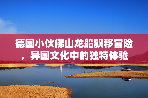 德国小伙佛山龙船飘移冒险，异国文化中的独特体验