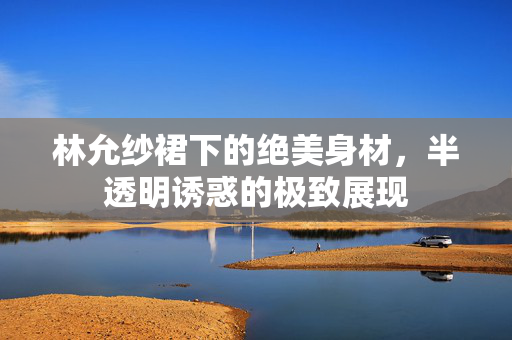 林允纱裙下的绝美身材，半透明诱惑的极致展现