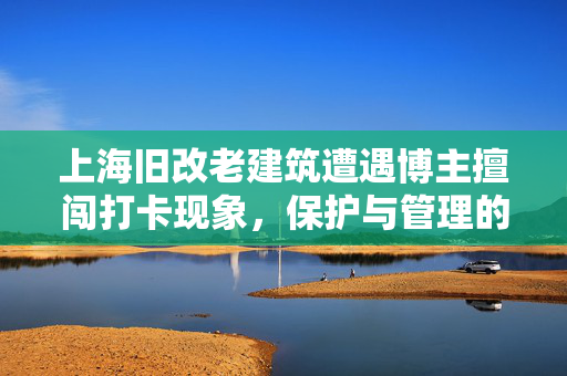 上海旧改老建筑遭遇博主擅闯打卡现象，保护与管理的双重挑战