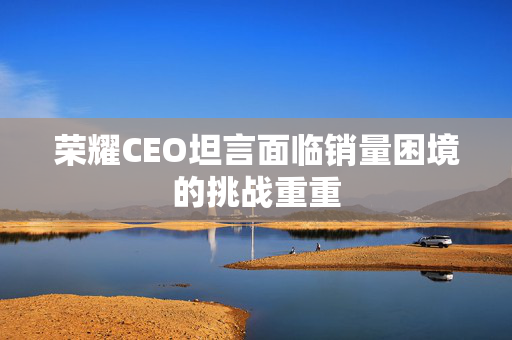 荣耀CEO坦言面临销量困境的挑战重重