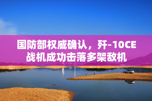 国防部权威确认，歼-10CE战机成功击落多架敌机
