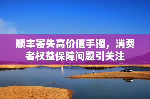 顺丰寄失高价值手镯，消费者权益保障问题引关注