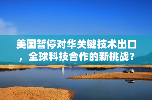 美国暂停对华关键技术出口，全球科技合作的新挑战？