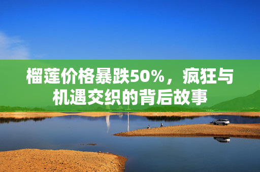 榴莲价格暴跌50%，疯狂与机遇交织的背后故事