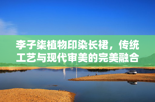 李子柒植物印染长裙，传统工艺与现代审美的完美融合