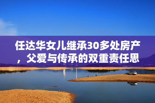 任达华女儿继承30多处房产，父爱与传承的双重责任思考