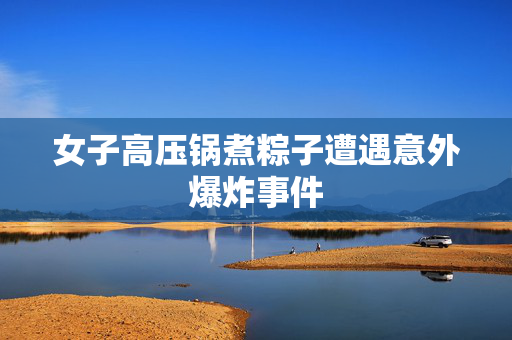女子高压锅煮粽子遭遇意外爆炸事件