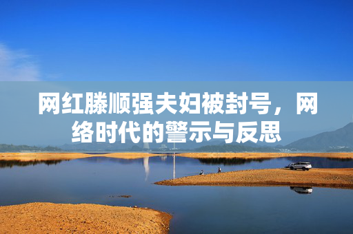 网红滕顺强夫妇被封号，网络时代的警示与反思