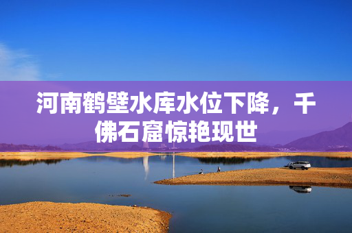 河南鹤壁水库水位下降，千佛石窟惊艳现世