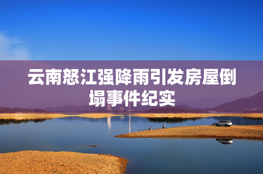云南怒江强降雨引发房屋倒塌事件纪实