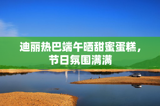 迪丽热巴端午晒甜蜜蛋糕，节日氛围满满