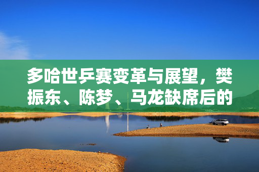 多哈世乒赛变革与展望，樊振东、陈梦、马龙缺席后的新篇章