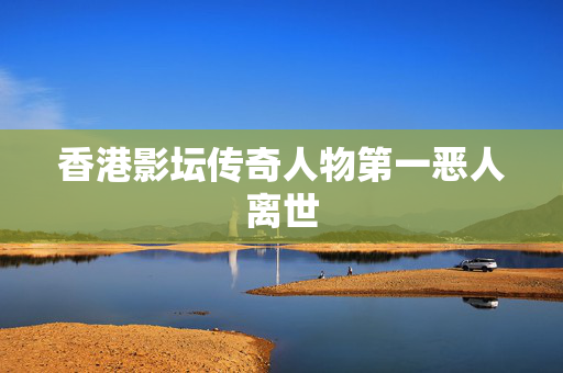 香港影坛传奇人物第一恶人离世