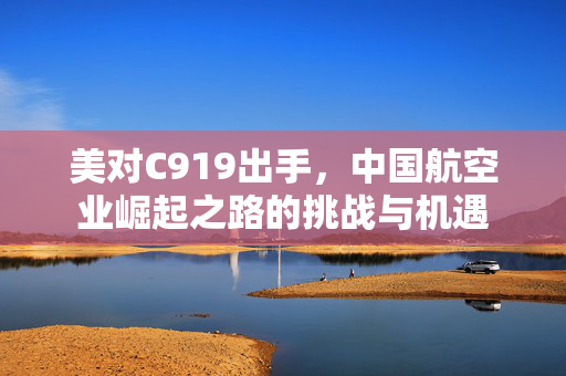 美对C919出手，中国航空业崛起之路的挑战与机遇
