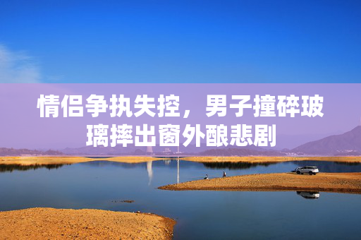 情侣争执失控，男子撞碎玻璃摔出窗外酿悲剧