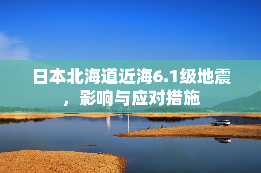 日本北海道近海6.1级地震，影响与应对措施