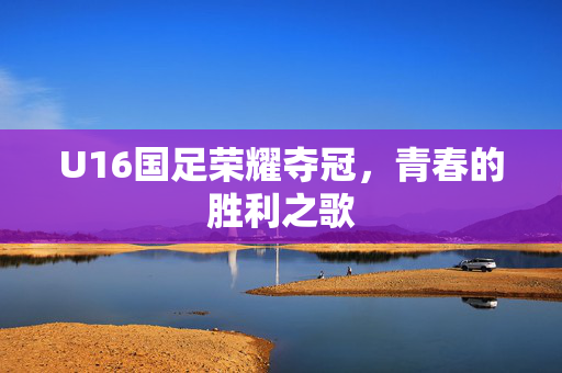 U16国足荣耀夺冠，青春的胜利之歌