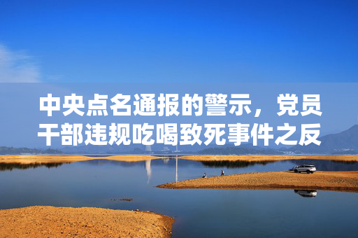 中央点名通报的警示，党员干部违规吃喝致死事件之反思