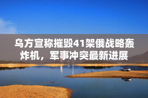 乌方宣称摧毁41架俄战略轰炸机，军事冲突最新进展