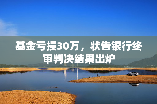 基金亏损30万，状告银行终审判决结果出炉
