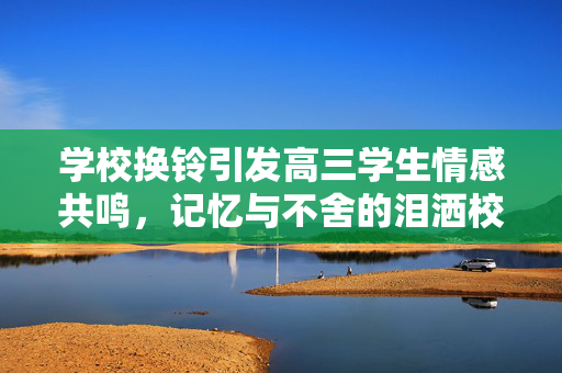 学校换铃引发高三学生情感共鸣，记忆与不舍的泪洒校园