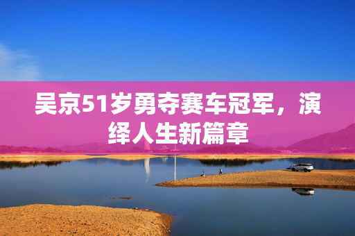 吴京51岁勇夺赛车冠军，演绎人生新篇章