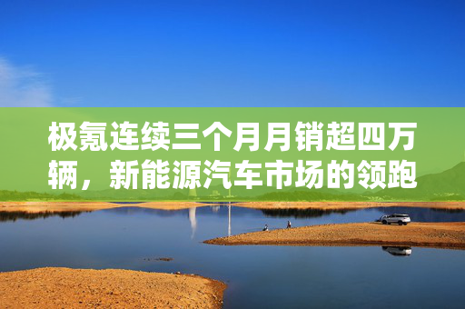 极氪连续三个月月销超四万辆，新能源汽车市场的领跑者