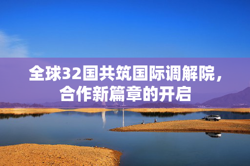 全球32国共筑国际调解院，合作新篇章的开启