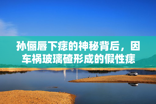 孙俪唇下痣的神秘背后，因车祸玻璃碴形成的假性痣