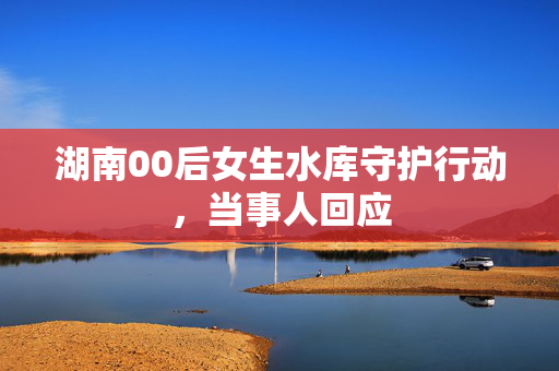 湖南00后女生水库守护行动，当事人回应