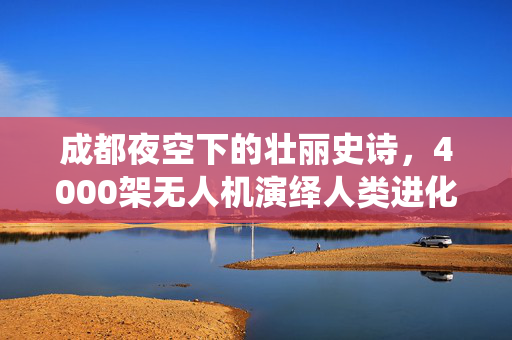 成都夜空下的壮丽史诗，4000架无人机演绎人类进化之旅