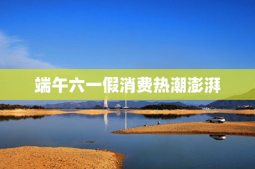 端午六一假消费热潮澎湃