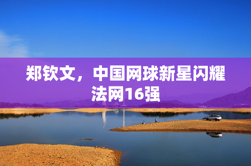 郑钦文，中国网球新星闪耀法网16强