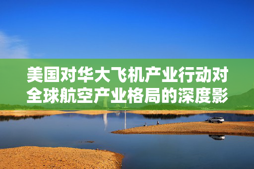 美国对华大飞机产业行动对全球航空产业格局的深度影响