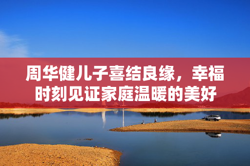 周华健儿子喜结良缘，幸福时刻见证家庭温暖的美好