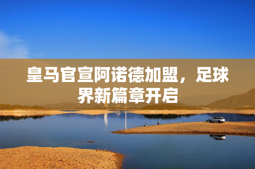 皇马官宣阿诺德加盟，足球界新篇章开启